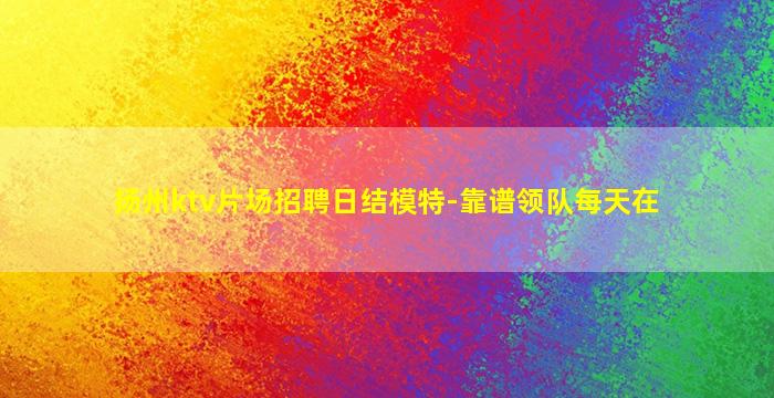 扬州ktv片场招聘日结模特-靠谱领队每天在