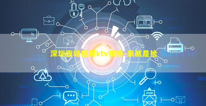 深圳夜场招聘ktv模特-来就是捡